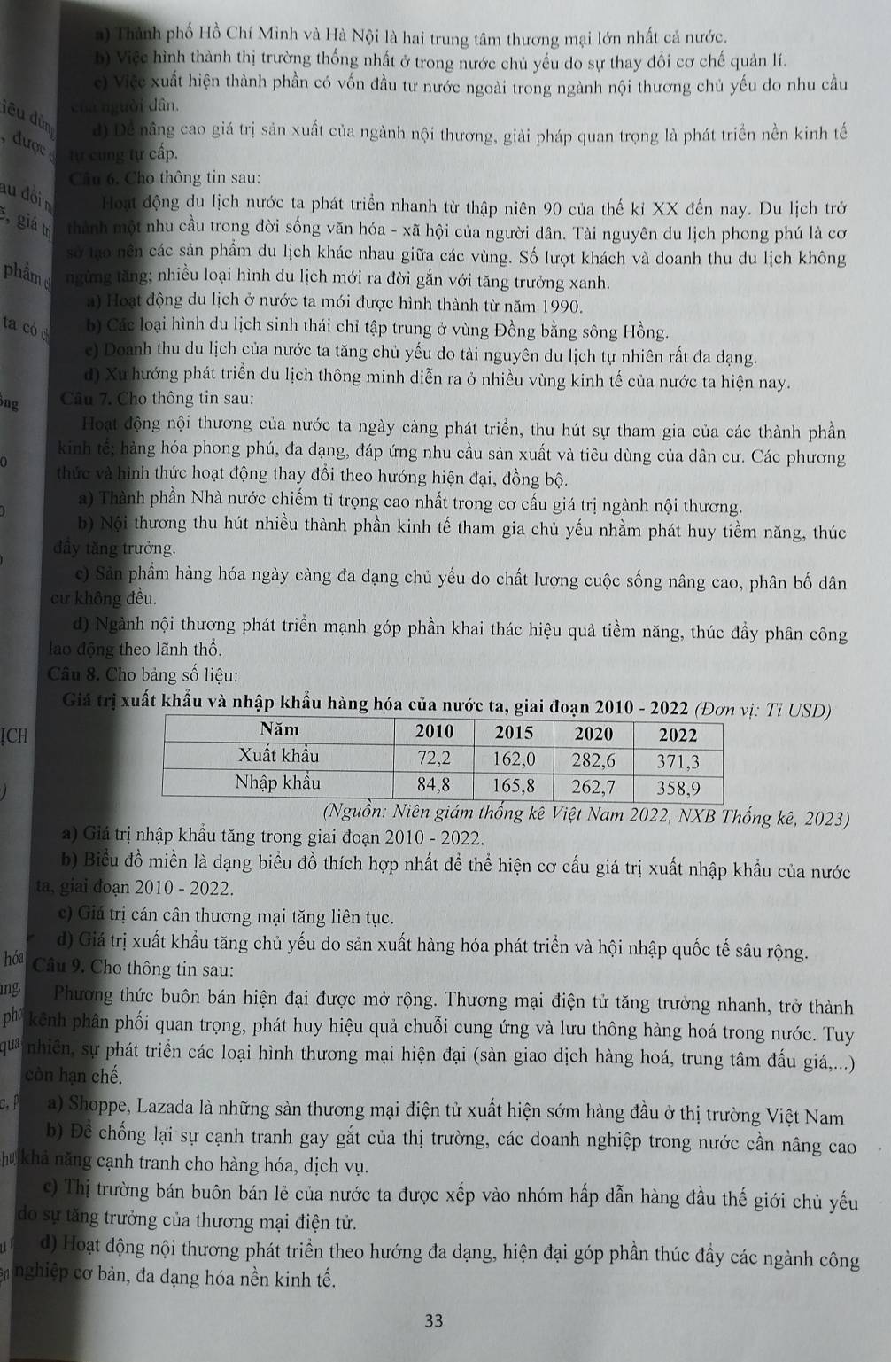 a) Thành phố Hồ Chí Minh và Hà Nội là hai trung tâm thương mại lớn nhất cả nước.
b) Việc hình thành thị trường thống nhất ở trong nước chủ yếu do sự thay đổi cơ chế quản lí.
c) Việc xuất hiện thành phần có vốn đầu tư nước ngoài trong ngành nội thương chủ yếu do nhu cầu
cha người dân.
lêu dùn d) Dể nâng cao giá trị sản xuất của ngành nội thương, giải pháp quan trọng là phát triển nền kinh tế
,  được tự cung tự cấp.
Câu 6. Cho thông tin sau:
au đồi m Hoạt động du lịch nước ta phát triển nhanh từ thập niên 90 của thế kỉ XX đến nay. Du lịch trở
:, giá tó thành một nhu cầu trong đời sống văn hóa - xã hội của người dân. Tài nguyên du lịch phong phú là cơ
sở tạo nên các sản phẩm du lịch khác nhau giữa các vùng. Số lượt khách và doanh thu du lịch không
phẩme ngừng tăng; nhiều loại hình du lịch mới ra đời gắn với tăng trưởng xanh.
a) Hoạt động du lịch ở nước ta mới được hình thành từ năm 1990.
ta có c b) Các loại hình du lịch sinh thái chỉ tập trung ở vùng Đồng bằng sông Hồng.
c) Doanh thu du lịch của nước ta tăng chủ yếu do tài nguyên du lịch tự nhiên rất đa dạng.
d) Xu hướng phát triển du lịch thông minh diễn ra ở nhiều vùng kinh tế của nước ta hiện nay.
ông Câu 7. Cho thông tin sau:
Hoạt động nội thương của nước ta ngày càng phát triển, thu hút sự tham gia của các thành phần
kinh tế; hàng hóa phong phú, đa dạng, đáp ứng nhu cầu sản xuất và tiêu dùng của dân cư. Các phương
thức và hình thức hoạt động thay đổi theo hướng hiện đại, đồng bộ.
a) Thành phần Nhà nước chiếm tỉ trọng cao nhất trong cơ cấu giá trị ngành nội thương.
b) Nội thương thu hút nhiều thành phần kinh tế tham gia chủ yếu nhằm phát huy tiềm năng, thúc
đầy tăng trưởng.
c) Sản phầm hàng hóa ngày càng đa dạng chủ yếu do chất lượng cuộc sống nâng cao, phân bố dân
cư không đều,
d) Ngành nội thương phát triển mạnh góp phần khai thác hiệu quả tiềm năng, thúc đầy phân công
lao động theo lãnh thổ.
Câu 8. Cho bảng số liệu:
Giá trị xuất khẩu và nhập khẩu hàng hóa của nước ta, giai đoạn 2010 - 2022 (Đơn vị: Tỉ USD)
[CH
(Nguồn: Niên giám thống kê Việt Nam 2022, NXB Thống kê, 2023)
a) Giá trị nhập khầu tăng trong giai đoạn 2010 - 2022.
b) Biểu đồ miền là dạng biểu đồ thích hợp nhất đề thể hiện cơ cấu giá trị xuất nhập khẩu của nước
ta, giai đoạn 2010 - 2022.
c) Giá trị cán cân thương mại tăng liên tục.
d) Giá trị xuất khẩu tăng chủ yếu do sản xuất hàng hóa phát triển và hội nhập quốc tế sâu rộng.
hóa Câu 9. Cho thông tin sau:
ng. Phương thức buôn bán hiện đại được mở rộng. Thương mại điện tử tăng trưởng nhanh, trở thành
ph kênh phân phối quan trọng, phát huy hiệu quả chuỗi cung ứng và lưu thông hàng hoá trong nước. Tuy
qua  nhiên, sự phát triển các loại hình thương mại hiện đại (sàn giao dịch hàng hoá, trung tâm đấu giá,...)
còn hạn chế.
c,P a) Shoppe, Lazada là những sản thương mại điện tử xuất hiện sớm hàng đầu ở thị trường Việt Nam
b) Đề chống lại sự cạnh tranh gay gắt của thị trường, các doanh nghiệp trong nước cần nâng cao
Ch khả năng cạnh tranh cho hàng hóa, dịch vụ.
c) Thị trường bán buôn bán lẻ của nước ta được xếp vào nhóm hấp dẫn hàng đầu thế giới chủ yếu
do sự tăng trưởng của thương mại điện tử.
d) Hoạt động nội thương phát triển theo hướng đa dạng, hiện đại góp phần thúc đầy các ngành công
S nghiệp cơ bản, đa dạng hóa nền kinh tế.
33
