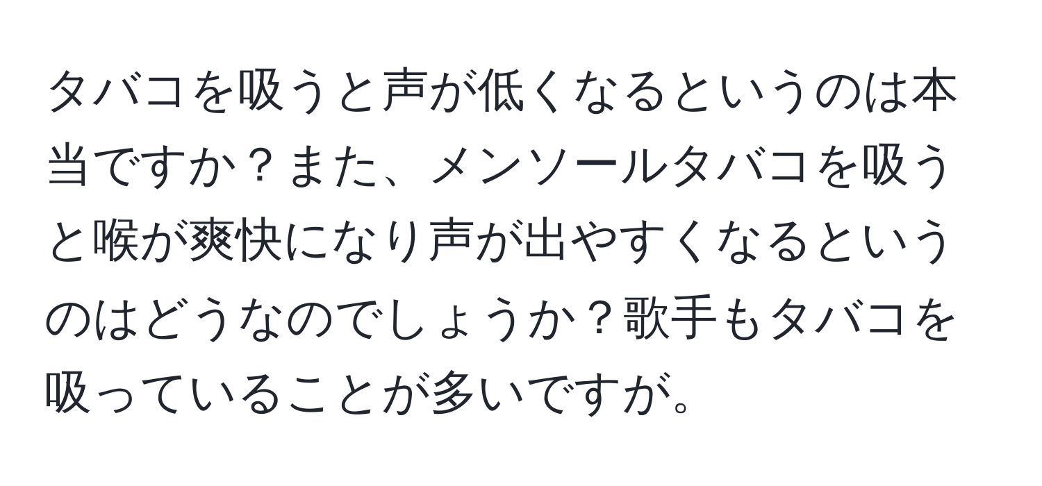 タバコを吸うと声が低くなるというのは本当ですか？また、メンソールタバコを吸うと喉が爽快になり声が出やすくなるというのはどうなのでしょうか？歌手もタバコを吸っていることが多いですが。