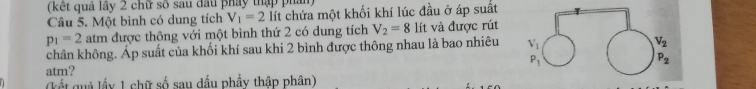 (kết quả lây 2 chữ số sau đầu pháy thập phần)
Câu 5. Một bình có dung tích V_1=2 lít chứa một khối khí lúc đầu ở áp suất
p_1=2 atm được thông với một bình thứ 2 có dung tích V_2=8 lít và được rút
chân không. Áp suất của khối khí sau khi 2 bình được thông nhau là bao nhiêu
atm? 
(kết quả lầy 1 chữ số sau dầu phẩy thập phân)