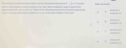 The volume of a spherical water balloon can be calculated by the formula V= 4/3 π r^3. A variety Select one answer
pack of water balloons contains balloons that, when filled completely, range in volume from
approximately 65cm^2 to 524cm^3 Which of the following measurements would be appropriate A misimum 4
for the minimum and maximum diameters, in cm, of the water balloons in the pack? maximun: 12
B misimum 5
H maximum: 10
minímum: 2.5
× maximum: 5
minimum: 6
× maxinum: 12