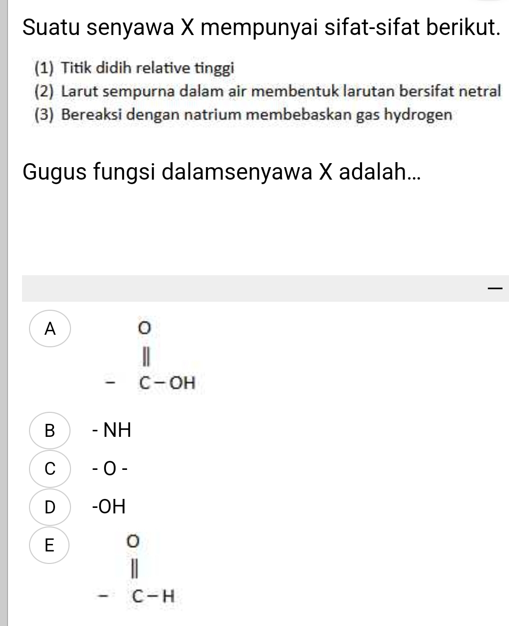 Suatu senyawa X mempunyai sifat-sifat berikut.
(1) Titik didih relative tinggi
(2) Larut sempurna dalam air membentuk larutan bersifat netral
(3) Bereaksi dengan natrium membebaskan gas hydrogen
Gugus fungsi dalamsenyawa X adalah...

A beginarrayr o endarray beginarrayr o l-c-oH)endarray
B - NH
C − 0 −
D -OH
E beginarrayr o l| -c-Hendarray