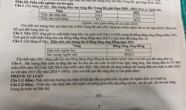 Phần III. Phần trắc nghiệm trả lời ngắn *thích hợp nhất thể hiện sản lượng thủy sản Bắc Trung Bộ giai đoạn 2010- 2021.
Câu 1. Cho bảng số liệu: Sân lượng thủy sản vùng Bắc 
(Nguồn: niên giám thống kê các năm 2022)
Cho biết sản lượng thủy sản khai thác ở Bắc Trung Bộ năm 2021 tăng bao nhiêu nghìn tần so với năm 2010? (làm tròn
kết quả đến hàng đơn vị)
Cầu 2. Năm 2021 tổng giá trị xuất khẩu hàng hóa của nước ta là 336,1 tỉ USD, trong đó Đồng bằng sông Hồng chiếm 35%.
Tính giá trị xuất khẩu hàng hóa của Đồng bằng Sông Hồng năm 2021? ( Làm tròn đến hàng đơn vị)
Câu 3. Cho bảng số liệu: Diện tích, săn lượng lúa ở Đồng bằng sông Hồng năm 2021
Cho biết năm 2021 năng suất lúa của Đồng bằng sông Hồng là bao nhiêu tạ/ha? (làm tròn kết quả đến hàng đơn vị)
Câu 4. . Sản lượng điện nước ta tăng liên tục do nhu cầu sản xuất và sinh hoạt ngày cảng tăng. Sản lượng điện từ 157 949
triệu kWh năm 2015 lên 258 790,9 triệu kWh năm 2022. Hãy tính tốc độ tăng trưởng sản lượng điện của nước ta năm 2022
so với năm 2015 (lầy năm 2015=100% ) 0. (làm tròn kết quả đến hàng đơn vị của phần trăm)
phần b. Tự luận
Câu 1 (1 điểm). Phân tích ảnh hưởng của nhân tố khí hậu đến sự phát triển và phân bố ngành dịch vụ ở nước ta.
Câu 2 (2 điểm) . Trình bày việc khai thác thể mạnh và hướng phát triển cây công nghiệp, cây ăn quả, cây rau cảu vùng
Trung du miền núi Bắc Bộ.
HếT ..
2