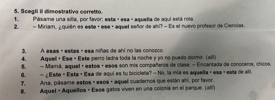 Scegli il dimostrativo corretto. 
1. Pásame una silla, por favor; esta · esa · aquella de aquí está rota. 
2. - Miriam, ¿quién es este · ese · aquel señor de ahí? - Es el nuevo profesor de Ciencias. 
3. * A esas • estas • esa niñas de ahí no las conozco. 
4. Aquel • Ese• Este perro ladra toda la noche y yo no puedo dormir. (al/í) 
5. - Mamá, aquel · estos · esos son mis compañeros de clase. - Encantada de conoceros, chicos. 
6. . - ¿Este • Esta · Esa de aquí es tu bicicleta? - No, la mía es aquella · esa · esta de allí. 
7. Ana, pásame estos · esos · aquel cuadernos que están ahí, por favor. 
8. Aquel· Aquellos • Esos gatos viven en una colonia en el parque. (a//í)