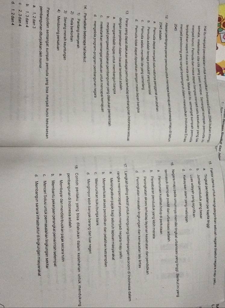 Apa
n dengan Sinnkat dan Jela
Na
Hal itu menjadi percepatan untuk menjadikan Indonesia Emas 2045 bukan mimp 15. Faktor utama untuk mengkategorikan sebuah negara disebut negara maju yaitu.. 3
semata, melainkan cita-cita yang pasti tercapai. Semangat sumpah pemuda in a. Tingkat pendapatan per kapita tinggi L
menjadi kunci. Pemuda dan masa depan bangsa menjadi satu kesatuan yang tak b. Jumlah penduduk yang besar
terpisahkan seperti dua sisi mata uang. Maka dari itu, semangat sumpah pemuda
menjadi pendorong yang sangat berpengaruh dalam mewujudkan Indonesia Emas c. Luas wilayah yang signifikan
d. Kekayaan alam yang melimpah
2045
12. Alasan pentingnya peran pemuda untuk mencapai kemajuan Indonesia maju di tahun 16. Negara maju pada umumnya memiliki tingkat urbanisasi yang tinggi. Berikut ini yang
termasuk dampak positif dari urbanisasi adalah.
2045 adalah
a. Pemuda depat menjadi satu-satunya penggerak perubahan a Penurunan kualitas hidup di perkotaan
b. Pemuda adalah tenaga produktif yang potensial b. Persebaran penduduk yang lebih merata
c. Pemuda selalu memiliki ide yang cemerlang c. Peningkatan akses terhadap layanan kesehatan dan pendidikan
d. Pemuda tidak dapat dipisahkan dengan masa depan bangsa d. Peningkatan masalah lingkungan dan kemacetan lalu lintas
13. Peran yang dapat dilakukan sebagai pemuda terhadap pembangunan Indonesia sesuai
17. Langkah paling efektif yntuk mengurangi ketimpangan ekonomi di Indonesia dalam
dengan penjelasan dalam bacaat tersebut adalah .
rangka mempercepat proses menjadi negara maju yaitu
a. mengambilalih tugas untuk membangun bangsa
b. menjadi pengawal kebijakan pembangunan yang dilakukan pemerintah a Meningkatkan pajak bagi seluruh lapisan masyarakat
c melestarikan semangat persatuan untuk mencapai kemajuan b. Memperluas akses pendidikan dan pelatihan ketrampilan
d. mengelola program-program pembangunan negara c. Menurunkan suku bunga bank
d. Mengimpor lebih banyak barang dari luar negeri
14. Perhatikan beberapa hal berikut
1) Pantang menyerah
18. Contoh perilaku yang bisa dilakukan dalam keseharian untuk mendukung
2) Rela berkorban
pembangunan di Indonesia adalah..
3) Senang meraih keuntungan
4) Mendorong persatuan a. Membayar dan mendistribusikan pajak secara rutin
b. Membantu pekerjaan perangkat pemerintah setempat
Perwujudan semangat sumpah pemuda yang bisa menjadi kunci kesuksesan
c. Mencari Solusi untuk permasalahan lingkungan sekitar
pembangunan ditunjukkan oleh nomor
a. 1, 2 dan 3 d. Membangun sarana infrastruktur di lingkungan masyarakat
b. 1, 3 dan 4
c 2, 3 dan 4
d. 1, 2 dan 4