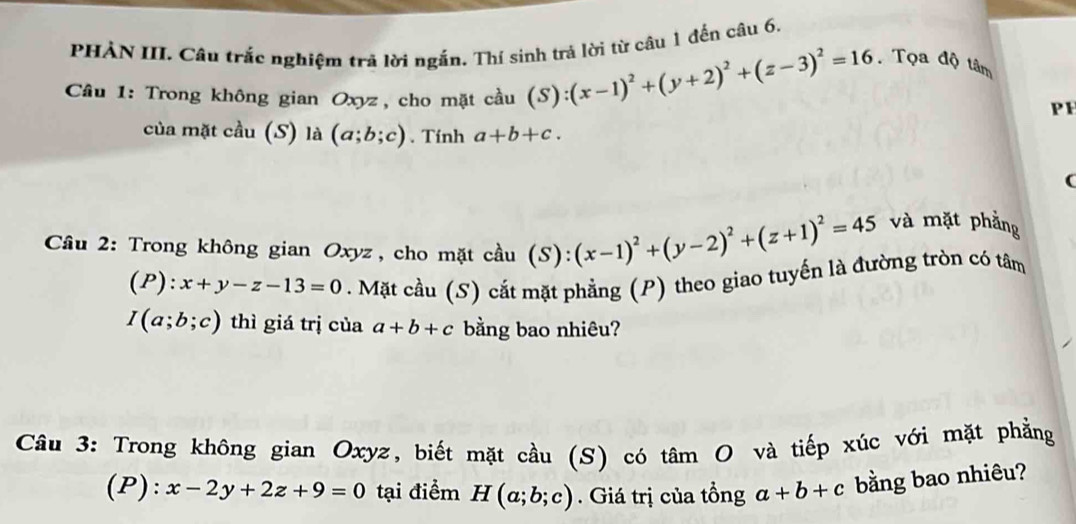 PHẢN III. Câu trắc nghiệm trả lời ngắn. Thí sinh trả lời từ câu 1 đến câu 6. 
Câu 1: Trong không gian Oxyz, cho mặt cầu (S):(x-1)^2+(y+2)^2+(z-3)^2=16. Tọa độ tâm 
PH 
của mặt cầu (S) là (a;b;c). Tính a+b+c. 
( 
Cầu 2: Trong không gian Oxyz , cho mặt cầu (S):(x-1)^2+(y-2)^2+(z+1)^2=45
và mặt phẳng
(P):x+y-z-13=0. Mặt cầu (S) cắt mặt phẳng (P) theo giao tuyến là đường tròn có tâm
I(a;b;c) thì giá trị của a+b+c bằng bao nhiêu? 
Câu 3: Trong không gian Oxyz, biết mặt cầu (S) có tâm O và tiếp xúc với mặt phẳng 
(P): x-2y+2z+9=0 tại điểm H(a;b;c). Giá trị của tổng a+b+c bằng bao nhiêu?