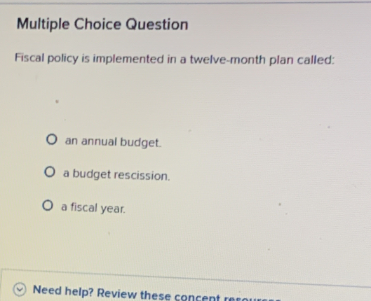 Question
Fiscal policy is implemented in a twelve-month plan called:
an annual budget.
a budget rescission.
a fiscal year.
Need help? Review these concent