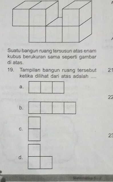 Suatu bangun ruang tersusun atas enam
kubus berukuran sama seperti gambar
di atas.
19. Tampilan bangun ruang tersebut 21
ketika dilihat dari atas adalah ....
a.
22
b.
C.
23
d.
Matematia 6:2