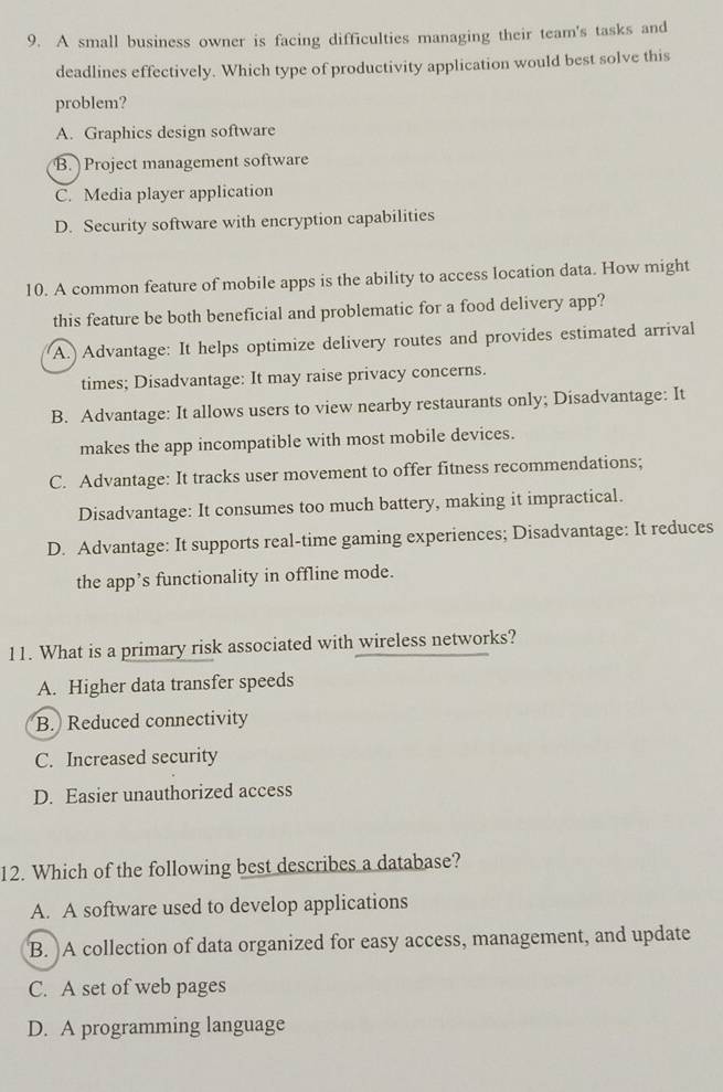 A small business owner is facing difficulties managing their team's tasks and
deadlines effectively. Which type of productivity application would best solve this
problem?
A. Graphics design software
B. Project management software
C. Media player application
D. Security software with encryption capabilities
10. A common feature of mobile apps is the ability to access location data. How might
this feature be both beneficial and problematic for a food delivery app?
A. Advantage: It helps optimize delivery routes and provides estimated arrival
times; Disadvantage: It may raise privacy concerns.
B. Advantage: It allows users to view nearby restaurants only; Disadvantage: It
makes the app incompatible with most mobile devices.
C. Advantage: It tracks user movement to offer fitness recommendations;
Disadvantage: It consumes too much battery, making it impractical.
D. Advantage: It supports real-time gaming experiences; Disadvantage: It reduces
the app’s functionality in offline mode.
11. What is a primary risk associated with wireless networks?
A. Higher data transfer speeds
B. Reduced connectivity
C. Increased security
D. Easier unauthorized access
12. Which of the following best describes a database?
A. A software used to develop applications
B. A collection of data organized for easy access, management, and update
C. A set of web pages
D. A programming language