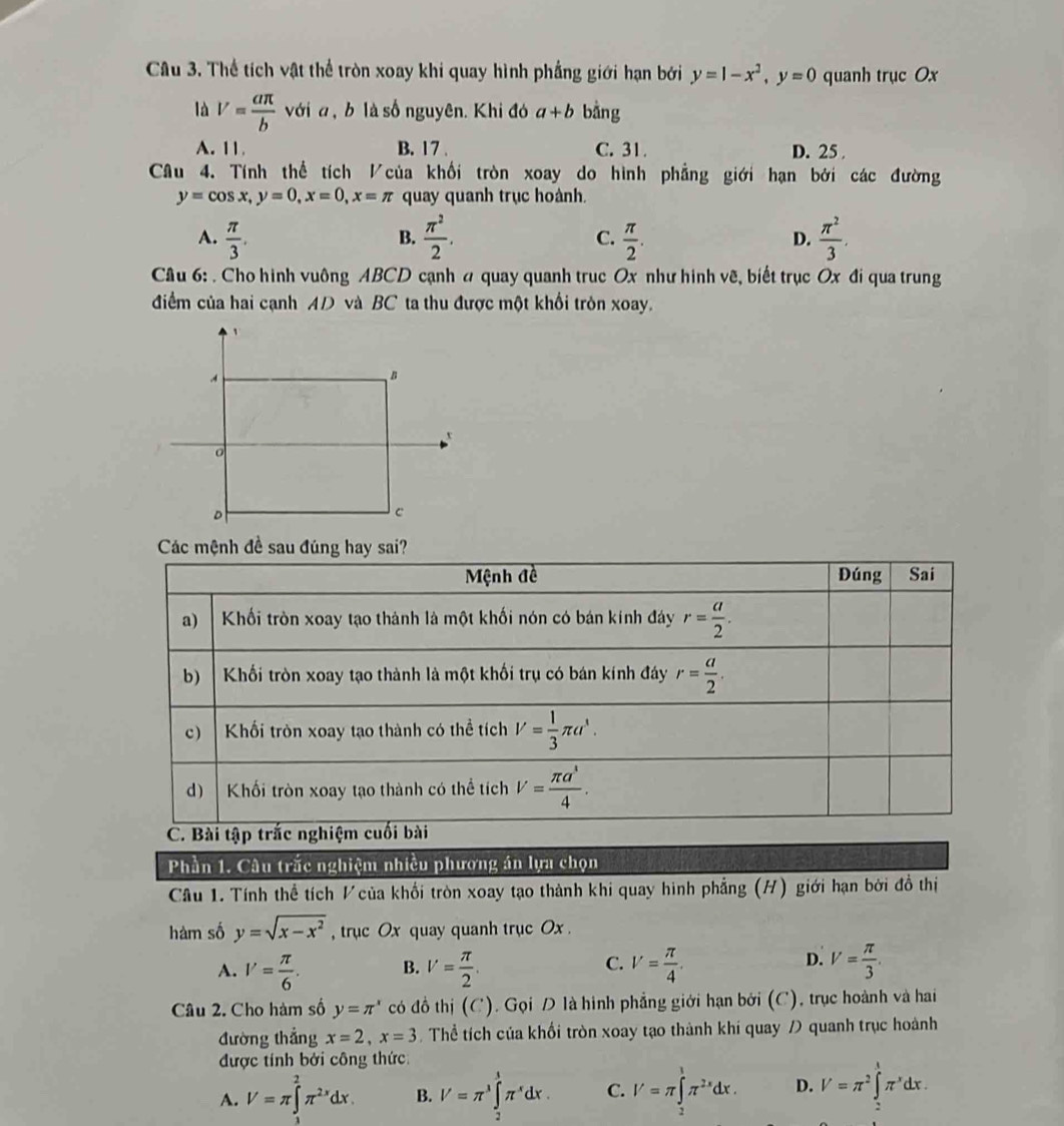 Thể tích vật thể tròn xoay khi quay hình phẳng giới hạn bởi y=1-x^2,y=0 quanh trục Ox
là V= aπ /b  với a , b là số nguyên. Khi đó a+b bằng
A. 11 B. 17 . C. 31. D. 25 
Câu 4. Tính thể tích Vcủa khối tròn xoay do hình phẳng giới hạn bởi các đường
y=cos x,y=0,x=0,x=π quay quanh trục hoành.
A.  π /3 .  π^2/2 . C.  π /2 . D.  π^2/3 .
B.
Câu 6: . Cho hình vuông ABCD cạnh a quay quanh trục Ox như hinh vẽ, biết trục Ox đi qua trung
điểm của hai cạnh AD và BC ta thu được một khổi tròn xoay.
Các mệnh đề sau đúng hay sai?
Mệnh đề Đúng Sai
a) Khối tròn xoay tạo thành là một khối nón có bán kính đáy r= a/2 .
b) Khối tròn xoay tạo thành là một khối trụ có bán kính đáy r= a/2 .
c)    Khối tròn xoay tạo thành có thể tích V= 1/3 π a^3.
d)  Khối tròn xoay tạo thành có thể tích V= π a^1/4 .
C. Bài tập trắc nghiệm cuối bài
Phần 1. Câu trắc nghiệm nhiều phương án lựa chọn
Câu 1. Tính thể tích V của khổi tròn xoay tạo thành khi quay hình phẳng (H) giới hạn bởi đồ thị
hàm số y=sqrt(x-x^2) , trục Ox quay quanh trục Ox .
C.
D.
A. V= π /6 . B. V= π /2 . V= π /4 . V= π /3 .
Câu 2. Cho hàm số y=π^x có đồ thị (C). Gọi D là hình phẳng giới hạn bởi (C), trục hoành và hai
đường thẳng x=2,x=3 Thể tích của khối tròn xoay tạo thành khí quay / quanh trục hoành
được tính bởi công thức
A. V=π ∈t^2π^(2x)dx. B. V=π^3∈tlimits _2^(3π ^x)dx. C. I'=π ∈tlimits _0^(1π ^2x)dx. D. V=π^2∈tlimits _-^1π^xdx.