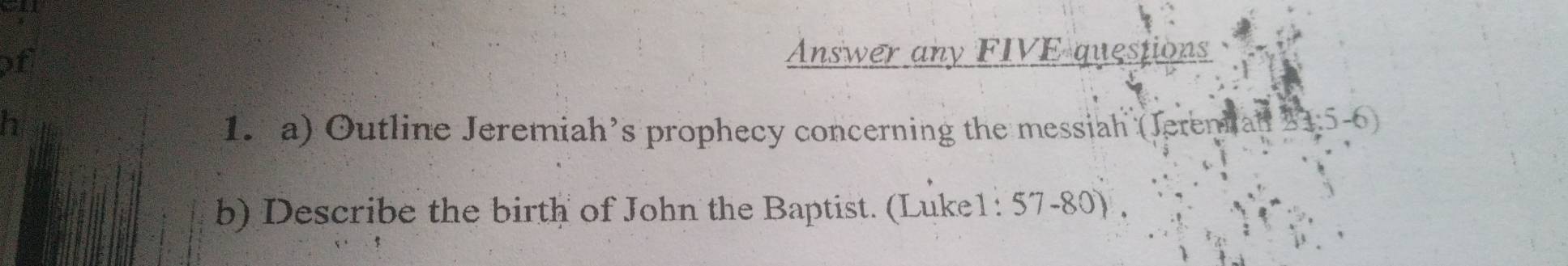 of 
Answer any FIVE questions 
h 1. a) Outline Jeremiah’s prophecy concerning the messiah (Jerenian 21:5-6
b) Describe the birth of John the Baptist. (Luke1: 57-80) ,