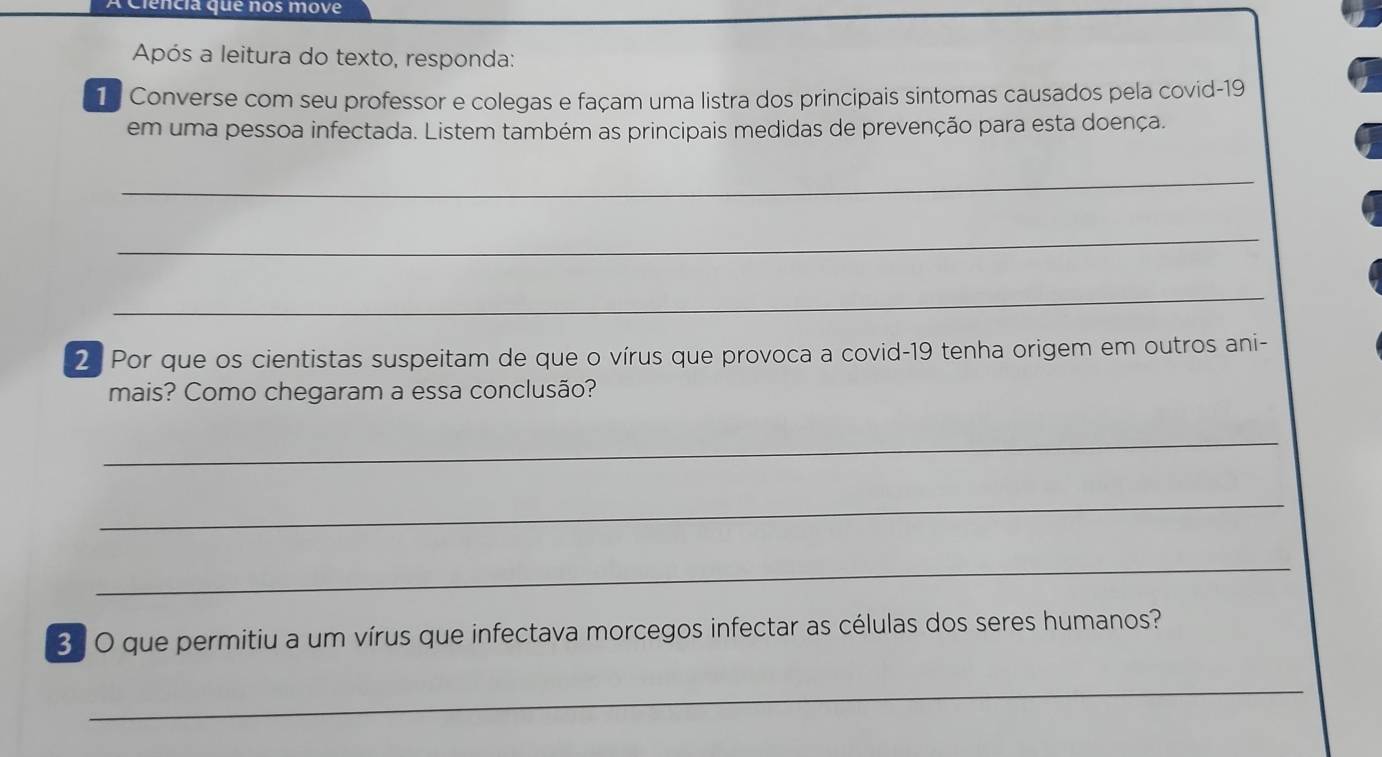 A Ciencia que nos move 
Após a leitura do texto, responda: 
1 . Converse com seu professor e colegas e façam uma listra dos principais sintomas causados pela covid-19 
em uma pessoa infectada. Listem também as principais medidas de prevenção para esta doença. 
_ 
_ 
_ 
2. Por que os cientistas suspeitam de que o vírus que provoca a covid- 19 tenha origem em outros ani- 
mais? Como chegaram a essa conclusão? 
_ 
_ 
_ 
3 . O que permitiu a um vírus que infectava morcegos infectar as células dos seres humanos? 
_