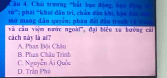 Cầu 4. Chủ trương 'bắt bạo động, bạo động 1
từ”; phải “khai dân tri, chân dân khi, hàn dân n
mở mang dân quyên; phản đối đầu tranh về tràg
và cầu viện nước ngoài', đại biểu xu hướng cải
cách này là ai?
A. Phan Bội Châu
B. Phan Châu Trinh
C. Nguyễn Ái Quốc
D. Trần Phú