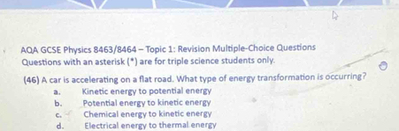 AQA GCSE Physics 8463/8464 - Topic 1: Revision Multiple-Choice Questions
Questions with an asterisk (*) are for triple science students only.
(46) A car is accelerating on a flat road. What type of energy transformation is occurring?
a. Kinetic energy to potential energy
b. Potential energy to kinetic energy
c. Chemical energy to kinetic energy
d. Electrical energy to thermal energy