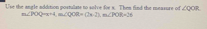 Use the angle addition postulate to solve for x. Then find the measure of ∠ QOR
m∠ POQ=x+4, m∠ QOR=(2x-2), m∠ POR=26