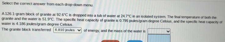 Select the correct answer from each drop-down menu. 
A 126.1-gram block of granite at 92.6°C is dropped into a tub of water at 24.7°C in an isolated system. The final temperature of both the 
granite and the water is 51.9°C. The specific heat capacity of granite is 0.795 joules/gram degree Celsius, and the specific heat capacity of 
water is 4.186 joules/gram degree Celsius. 
The granite block transferred 6,810 joules of energy, and the mass of the water is