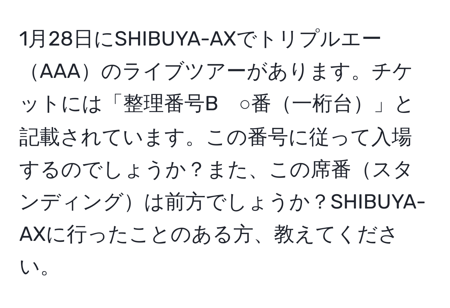 1月28日にSHIBUYA-AXでトリプルエーAAAのライブツアーがあります。チケットには「整理番号B　○番一桁台」と記載されています。この番号に従って入場するのでしょうか？また、この席番スタンディングは前方でしょうか？SHIBUYA-AXに行ったことのある方、教えてください。