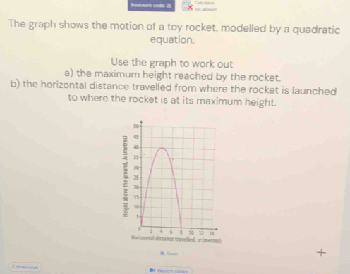 Bookwark code: 2E 
The graph shows the motion of a toy rocket, modelled by a quadratic 
equation. 
Use the graph to work out 
a) the maximum height reached by the rocket. 
b) the horizontal distance travelled from where the rocket is launched 
to where the rocket is at its maximum height. 
ξ 
lled, æ (metres) 
+ 
< Previous * Watch video