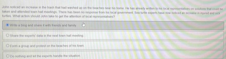 John noticed an increase in the trash that had washed up on the beaches near his home. He has already written to his local representatives on solutions that could be
taken and attended town hall meetings. There has been no response from his local government. Sea turtle experts have now noticed an increase in injured and sick
turtles. What action should John take to get the attention of local representatives?
Write a blog and share it with friends and family.
Share the experts' data in the next town hall meeting.
Form a group and protest on the beaches of his town.
Do nothing and let the experts handle the situation.