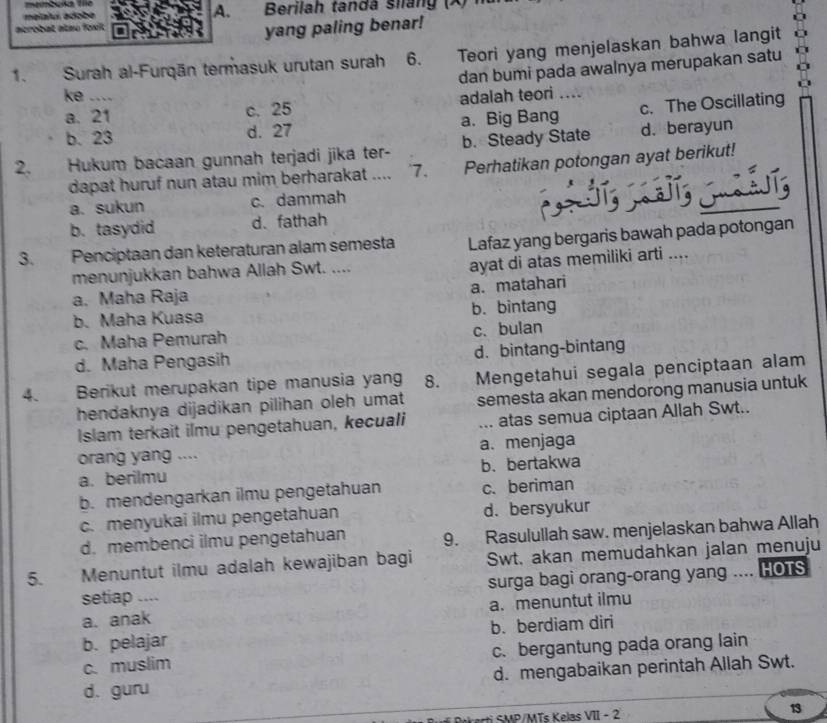 memboka lie
melalui adobe A.  Berilah tandá siláng (X)
acrobat atsu foxit
yang paling benar!
1. Surah al-Furqān termasuk urutan surah 6.    Teori yang menjelaskan bahwa langit
dan bumi pada awalnya merupakan satu
ke ._ adalah teori ....
a. 21 c. 25
b. 23 d. 27 a. Big Bang c. The Oscillating
2. Hukum bacaan gunnah terjadi jika ter- b. Steady State d. berayun
dapat huruf nun atau mim berharakat .... '7. Perhatikan potongan ayat berikut!
a. sukun c. dammah
b. tasydid d、fathah
3. Penciptaan dan keteraturan alam semesta Lafaz yang bergaris bawah pada potongan
menunjukkan bahwa Allah Swt. ....
ayat di atas memiliki arti ....
a. matahari
a. Maha Raja
b. Maha Kuasa b. bintang
c. Maha Pemurah c. bulan
d. Maha Pengasih d. bintang-bintang
4. Berikut merupakan tipe manusia yang 8. . Mengetahui segala penciptaan alam
hendaknya dijadikan pilihan oleh umat semesta akan mendorong manusia untuk
Islam terkait ilmu pengetahuan, kecuali ... atas semua ciptaan Allah Swt..
orang yang .... a. menjaga
a. berilmu b. bertakwa
b. mendengarkan ilmu pengetahuan c. beriman
c. menyukai ilmu pengetahuan d. bersyukur
d. membenci ilmu pengetahuan 9. Rasulullah saw. menjelaskan bahwa Allah
5. Menuntut ilmu adalah kewajiban bagi Swt. akan memudahkan jalan menuju
setiap .... surga bagi orang-orang yang .... HOTS
a. anak a. menuntut ilmu
b. pelajar b. berdiam diri
c. muslim c. bergantung pada orang lain
d. guru d. mengabaikan perintah Allah Swt.
/ M Ts K elas VII - 2 13