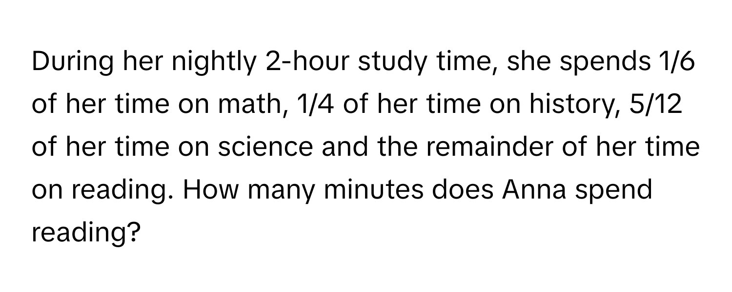 During her nightly 2-hour study time, she spends 1/6 of her time on math, 1/4 of her time on history, 5/12 of her time on science and the remainder of her time on reading. How many minutes does Anna spend reading?