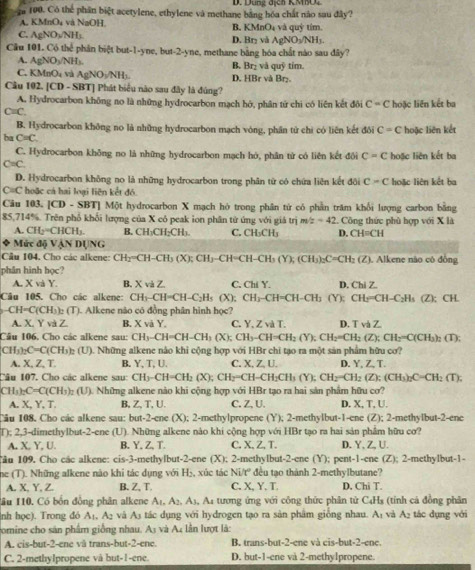 Dung địch KMO4
100. Có thể phần biệt acetylene, ethylene và methane bằng hóa chất nào sau đây?
A. KMnO₄ và NaOH. và quỷ tím.
B. KMnO_4
C. AgN OvNH_3 D. Br₂ và AgNO_3/NH_3.
Cầu 101. Có thể phân biệt but-1-yne, but-2-yne, methane bằng hóa chất nào sau đây?
A. AgNO₃/NH₃. B. Br₂ và quỹ tím.
C. KMnO₄ và AgNO₃/NH₁. D. HBr và Br₂.
Câu 102. [CD - SBT] Phát biểu nào sau đây là đùng?
A. Hydrocarbon không no là những hydrocarbon mạch hớ, phân từ chi có liên kết đôi C=C
C≡C. hoặc liên kết ba
B. Hydrocarbon không no là những hydrocarbon mạch vòng, phần tử chi có liên kết đôi C=C hoặc liên kết
ba C=C.
C. Hydrocarbon không no là những hydrocarbon mạch hó, phân tử có liên kết đội C=C hoặc liên kết ba
C=C.
D. Hydrocarbon không no là những hydrocarbon trong phân từ có chứa liên kết đôi C=C hoặc liên kết ba
C=C hoặc cá hai loại liên kết đó.
Câu 103. [CD - SBT] Một hydrocarbon X mạch hỏ trong phân tử có phần trăm khổi lượng carbon bằng
85,714%. Trên phổ khối lượng của X có peak ion phân từ ứng với giá trị m/z=42. Công thức phù hợp với X là
A. CH_2=CHCH_3. B. CH₃CH₂CH₃ C. CH_3CH_3 D. CH=CH
Mức độ VẠN DUNG
Cầu 104. Cho các alkene: CH_2^(nCH-CH_3)(X);CH_3-CH=CH-CH_3(Y);(CH_3)_2C=CH_2(Z). Alkene não cô đồng
phân hình học
A. X và Y. B. XvaZ C. Chi Y. D. (7b17
Câu 105. Cho các alkene: CH_3-CH=CH-C_2H_5 (X): CH_3-CH=CH-CH_3(Y);CH_2=CH-C_2H_3(Z); CH
CH=C(CH_3)_2(T) '). Alkene não có đồng phân hình I 0
A. X. Y và Z B. x và Y. C. Y. ∠ vdT D TvaZ
Câu 106, Cho các alkene sau: CH_3-CH=CH-CH_3(X);CH_3-CH=CH_2(Y);CH_2=CH_2(Z);CH_3=C(CH_3)_2 (T);
CH_3)_2C=C(CH_3 :(U). Những alkene nào khi cộng hợp với HBr chi tạo ra một sản phẩm hữu cơ?
A. X, Z, T. B. Y,T , U. C. X, Z, U. D. Y, Z, T.
Câu 107, Cho các alkene sau: CH3-CH=CH_2(X); CH_2=CH-CH_2CH_3(Y);CH_2=CH_2(Z):(CH_3)_2C=CH_2(T);
CH_3)_2C=C(CH_3)_2(U) ). Những alkene nào khi cộng hợp với HBr tạo ra hai sản phẩm hữu cơ?
A. X, Y, T. B, Z,T, U. C. Z, U. D. X, T, U.
Câu 108. Cho các alkene sau: but-2-cne(X):2 -methylpropene (Y); 2-methylbut-1-ene (Z); 2-methylbut-2-ene
T); 2,3-dimethylbut-2-ene (U). Những alkene nào khi cộng hợp với HBr tạo ra hai sản phâm hữu cơ?
A. X, Y, U. B. Y, Z, T. C, X, Z,T. D.Y、Z,U.
Câu 109. Cho các alkene: cis-3- methylbut-2-ene XK 2-methyIbut-2-ene (Y); pent-1-cne (Z):; 2-methylbut-1-
ne (T). Những alkene nào khi tác dụng với H₂, xúc tác Ni/t° đều tạo thành 2-methylbutane?
A. X, Y, Z. B. Z, T. C. X, Y. T. D. Chi T.
Tầu 110. Có bốn đồng phân alkene A_1,A_2,A_3, 1, A4 tương ứng với công thức phân tử C4H₃ (tỉnh cá đồng phân
(nh học). Trong đó A₁, A2 và A3 tác dụng với hydrogen tạo ra sản phẩm giống nhau. A_1 và A₂ tác dụng với
comine cho sản phẩm giống nhau. A_3 và A. lần lượt là:
A. cis-but-2-ene và trans-but-2-ene. B. trans-but-2-ene và cis-but-2-ene.
C. 2-methylpropene và but-1-ene. D. but-1-ene và 2-methy1propene.