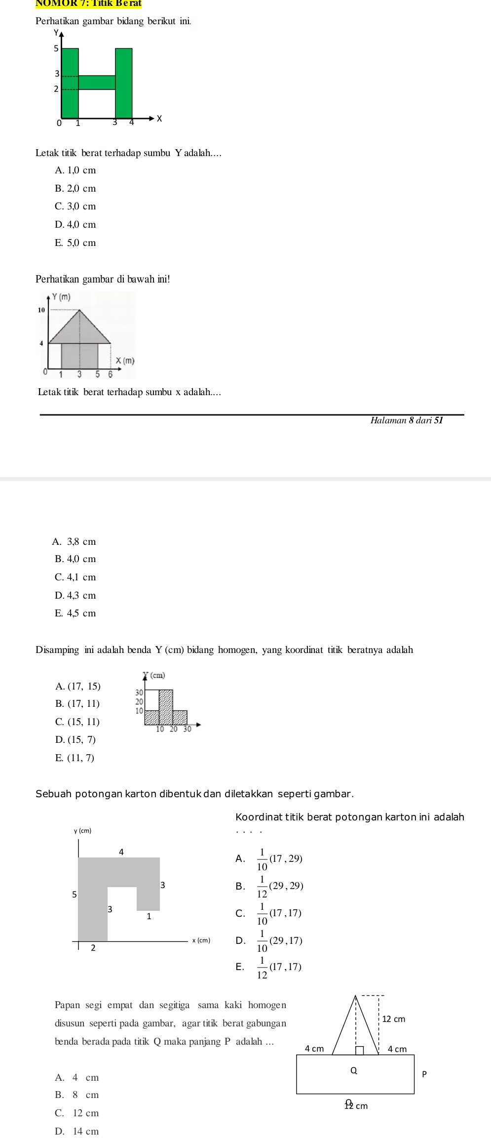 Perhatikan gambar bidang berikut ini.
Letak titik berat terhadap sumbu Yadalah...
A. 1,0 cm
B. 2,0 cm
C. 3,0 cm
D. 4,0 cm
E. 5,0 cm
Perhatikan gambar di bawah ini!
Y (m)
10
4
χ (m)
Letak titik berat terhadap sumbu x adalah....
Halaman 8 dari 51
A. 3,8 cm
B. 4,0 cm
C. 4,1 cm
D. 4,3 cm
E. 4,5 cm
Disamping ini adalah benda Y (cm) bidang homogen, yang koordinat titik beratnya adalah
(cm)
A. (17,15)
B. (17,11) 20
C. (15,11)
o
D. (15,7)
E. (11,7)
Sebuah potongan karton dibentuk dan diletakkan seperti gambar.
Koordinat titik berat potongan karton ini adalah
γ (cm)
A.  1/10 (17,29)
3
5
B.  1/12 (29,29)
3
1
C.  1/10 (17,17)
x (cm) D.  1/10 (29,17)
2
E.  1/12 (17,17)
Papan segi empat dan segitiga sama kaki homogen
disusun seperti pada gambar, agar titik berat gabungan
benda berada pada titik Q maka panjang P adalah …
A. 4 cm
B. 8 cm
C. 12 cm
D. 14 cm