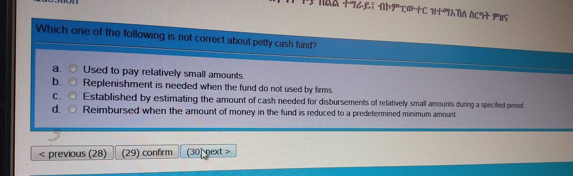 NAA T9GRE AΕΡτ®+C H+ATA ACGT PHS
Which one of the following is not correct about petty cash fund?
a. Used to pay relatively small amounts.
b. ○ Replenishment is needed when the fund do not used by firms.
C. orm Established by estimating the amount of cash needed for disbursements of relatively small amounts during a specified period.
d. Reimbursed when the amount of money in the fund is reduced to a predetermined minimum amount.
< previous (28) (29) confirm (30) next >