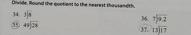 Divide. Round the quotient to the nearest thousandth. 
34. beginarrayr 3encloselongdiv 8endarray 36. beginarrayr 7encloselongdiv 9.2endarray
35. beginarrayr 49encloselongdiv 28endarray 37. beginarrayr 13encloselongdiv 17endarray