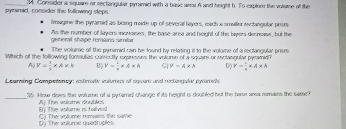 Consider a square or rectangular pyramid with a base area A and height h. To explore the volume of the
pyramid, consider the following steps.
Imagine the pyramid as being made up of several layers, each a smaller rectangular prism.
As the number of layers increases, the base area and height of the layers decrease, but the
general shape remains similar
The volume of the pyramid can be found by relating it to the volume of a rectangular prism
Which of the following formulas correctly expresses the volume of a square or rectangular pyramid?
A) V= 1/2 * A* h B) V= 1/2 * A* h C) V=A* h D) V= 1/4 * A* h
Learning Competency: estimate volumes of square and rectangular pyramids.
_
35. How does the volume of a pyramnid change if its height is doubled but the base area remains the same?
A) The volume doubles
B) The volume is halved
C) The volume remains the same
D) The volume quadruples.