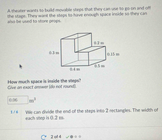 A theater wants to build movable steps that they can use to go on and off 
the stage. They want the steps to have enough space inside so they can 
also be used to store props. 
How much space is inside the steps? 
Give an exact answer (do not round).
0.06m^3
1 / 6 We can divide the end of the steps into 2 rectangles. The width of 
each step is 0.2 m. 
2 of 4