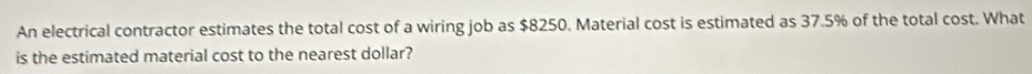 An electrical contractor estimates the total cost of a wiring job as $8250. Material cost is estimated as 37.5% of the total cost. What 
is the estimated material cost to the nearest dollar?