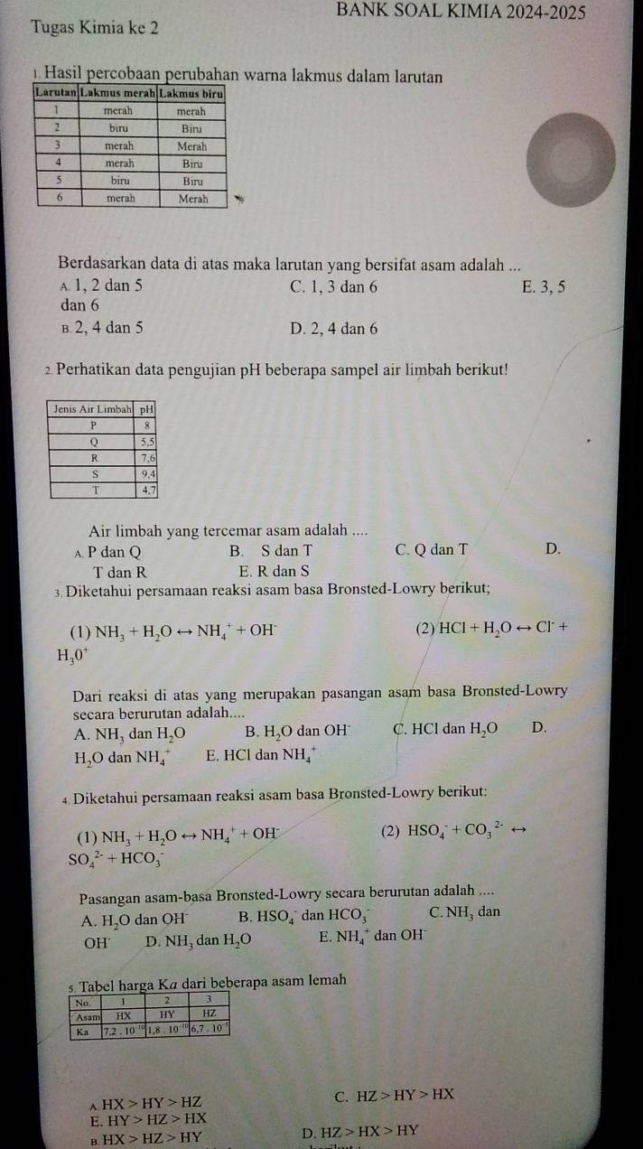 BANK SOAL KIMIA 2024-2025
Tugas Kimia ke 2
Hasil percobaan perubahan warna lakmus dalam larutan
Berdasarkan data di atas maka larutan yang bersifat asam adalah ...
A. 1, 2 dan 5 C. 1, 3 dan 6 E. 3, 5
dan 6
B: 2, 4 dan 5 D. 2, 4 dan 6
2 Perhatikan data pengujian pH beberapa sampel air limbah berikut!
Air limbah yang tercemar asam adalah ....
A P dan Q B. S dan T C. Q dan T D.
T dan R E. R dan S
3. Diketahui persamaan reaksi asam basa Bronsted-Lowry berikut;
(1) NH_3+H_2Orightarrow NH_4^(++OH^-) (2) HCl+H_2Orightarrow Cl^-+
H_3O^+
Dari reaksi di atas yang merupakan pasangan asam basa Bronsted-Lowry
secara berurutan adalah....
A. NH_3 dan H_2O B. H_2O dan OH C. HCl dan H_2O D.
H_2O dan NH_4^(+ E. HCl dan NH_4^+
4 Diketahui persamaan reaksi asam basa Bronsted-Lowry berikut:
(1) NH_3)+H_2Orightarrow NH_4^(++OH^-) (2) HSO_4^(-+CO_3^(2-)rightarrow
SO_4^(2-)+HCO_3^-
Pasangan asam-basa Bronsted-Lowry secara berurutan adalah ....
A. H_2)O dan OH B. HSO_4 dan HCO_3^(- C. NH_3) dan
OH^- D. NH_3 dan H_2O E. NH_4^+ dan OH
s Tabel harga Ká dari beberapa asam lemah
A HX>HY>HZ
C. HZ>HY>HX
E. HY>HZ>HX
B. HX>HZ>HY
D. HZ>HX>HY