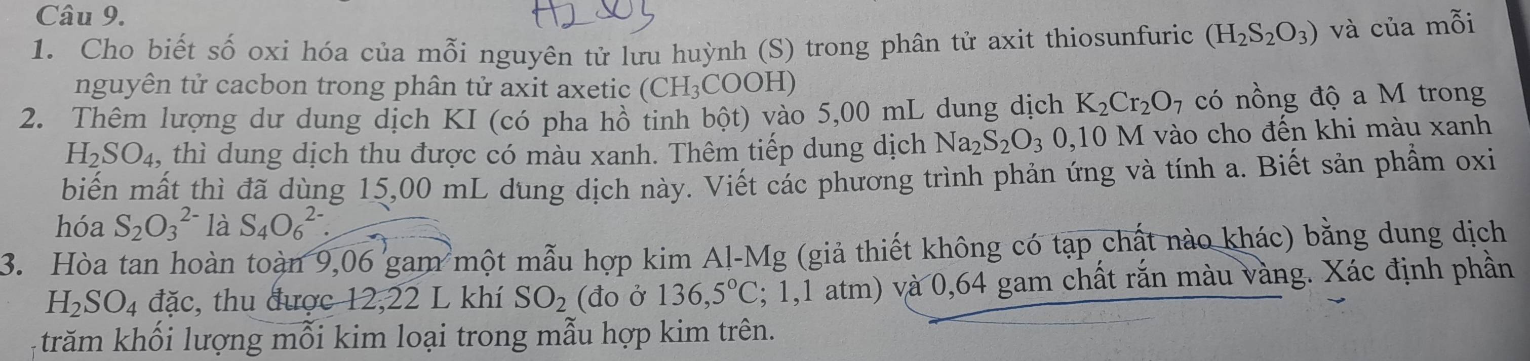 Cho biết số oxi hóa của mỗi nguyên tử lưu huỳnh (S) trong phân tử axit thiosunfuric (H_2S_2O_3) và của mỗi 
nguyên tử cacbon trong phân tử axit axetic (CH₃COOH) 
2. Thêm lượng dư dung dịch KI (có pha hồ tinh bột) vào 5,00 mL dung dịch K_2Cr_2O 7 có nồng độ a M trong
H_2SO_4 , thì dung dịch thu được có màu xanh. Thêm tiếp dung dịch Na_2S_2O_30, 10M 1 vào cho đến khi màu xanh 
biến mất thì đã dùng 15,00 mL dung dịch này. Viết các phương trình phản ứng và tính a. Biết sản phẩm oxi 
hóa S_2O_3^((2-) là S_4)O_6^((2-). 
3. Hòa tan hoàn toàn 9,06 gam một mẫu hợp kim Al-Mg (giả thiết không có tạp chất nào khác) bằng dung dịch
H_2)SO_4 đặc, thu được 12,22 L khí SO_2 (đo ở 136,5°C; 1,1 atm) và 0,64 gam chất rắn màu vàng. Xác định phần 
trăm khối lượng mỗi kim loại trong mẫu hợp kim trên.