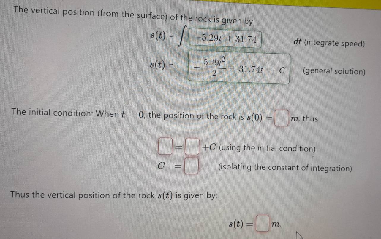 The vertical position (from the surface) of the rock is given by
s(t)=∈t -5.29t+31.74
dt (integrate speed)
s(t)=- (5.29t^2)/2 +31.74t+C (general solution) 
The initial condition: When t=0 , the position of the rock is s(0)=□ m , thus
□ =□ +C (using the initial condition)
C=□ (isolating the constant of integration) 
Thus the vertical position of the rock s(t) is given by:
s(t)=□ m.