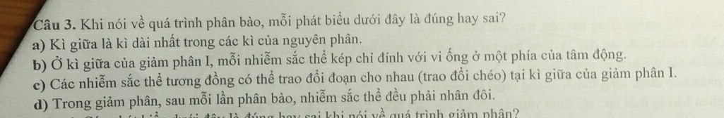 Khi nói về quá trình phân bào, mỗi phát biểu dưới đây là đúng hay sai?
a) Kì giữa là kì dài nhất trong các kì của nguyên phân.
b) Ở kì giữa của giảm phân I, mỗi nhiễm sắc thể kép chỉ đính với vi ống ở một phía của tâm động.
c) Các nhiễm sắc thể tương đồng có thể trao đổi đoạn cho nhau (trao đổi chéo) tại kì giữa của giảm phân I.
d) Trong giảm phân, sau mỗi lần phân bào, nhiễm sắc thể đều phải nhân đôi.
khi nói về quá trình giảm phân?