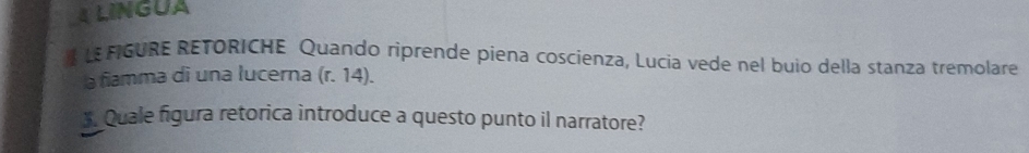 LINGUA 
LEMGURE RETORICHE Quando riprende piena coscienza, Lucia vede nel buio della stanza tremolare 
a fiamma di una lucerna (r. 14). 
*. Quale figura retorica introduce a questo punto il narratore?