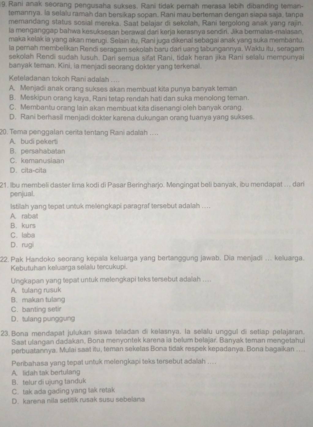 Rani anak seorang pengusaha sukses. Rani tidak pernah merasa lebih dibanding teman-
temannya. la selalu ramah dan bersikap sopan. Rani mau berteman dengan siapa saja, tanpa
memandang status sosial mereka. Saat belajar di sekolah, Rani tergolong anak yang rajin.
la menganggap bahwa kesuksesan berawal dari kerja kerasnya sendiri. Jika bermalas-malasan,
maka kelak ia yang akan merugi. Selain itu, Rani juga dikenal sebagai anak yang suka membantu.
la pernah membelikan Rendi seragam sekolah baru dari uang tabungannya. Waktu itu, seragam
sekolah Rendi sudah lusuh. Dari semua sifat Rani, tidak heran jika Rani selalu mempunyai
banyak teman. Kini, ia menjadi seorang dokter yang terkenal.
Keteladanan tokoh Rani adalah ....
A. Menjadi anak orang sukses akan membuat kita punya banyak teman
B. Meskipun orang kaya, Rani tetap rendah hati dan suka menolong teman.
C. Membantu orang lain akan membuat kita disenangi oleh banyak orang.
D. Rani berhasil menjadi dokter karena dukungan orang tuanya yang sukses.
20. Tema penggalan cerita tentang Rani adalah …...
A. budi pekerti
B. persahabatan
C. kemanusiaan
D. cita-cita
21. Ibu membeli daster lima kodi di Pasar Beringharjo. Mengingat beli banyak, ibu mendapat ... dari
penjual.
Istilah yang tepat untuk melengkapi paragraf tersebut adalah ....
A. rabat
B. kurs
C. laba
D. rugi
22. Pak Handoko seorang kepala keluarga yang bertanggung jawab. Dia menjadi ... keluarga.
Kebutuhan keluarga selalu tercukupi.
Ungkapan yang tepat untuk melengkapi teks tersebut adalah ....
A. tulang rusuk
B. makan tulang
C. banting setir
D. tulang punggung
23.Bona mendapat julukan siswa teladan di kelasnya. la selalu unggul di setiap pelajaran.
Saat ulangan dadakan, Bona menyontek karena ia belum belajar. Banyak teman mengetahui
perbuatannya. Mulai saat itu, teman sekelas Bona tidak respek kepadanya. Bona bagaikan ....
Peribahasa yang tepat untuk melengkapi teks tersebut adalah .. . .
A. lidah tak bertulang
B. telur di ujung tanduk
C. tak ada gading yang tak retak
D. karena nila setitik rusak susu sebelana