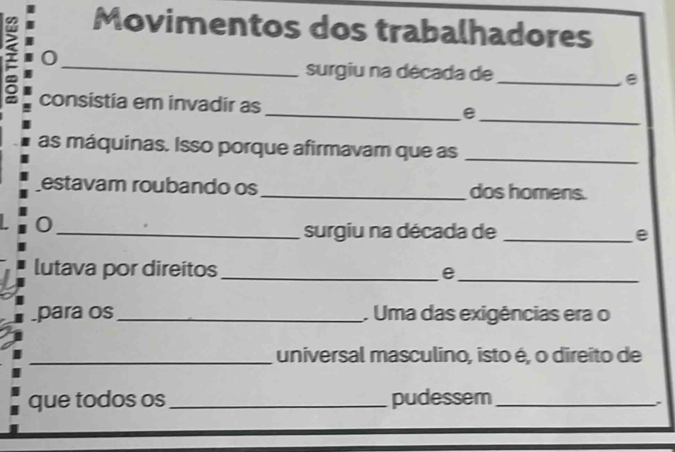 Movimentos dos trabalhadores 
< 0_ 
surgiu na década de_ 
B 
_ 
consistia em invadir as _e 
as máquinas. Isso porque afirmavam que as_ 
estavam roubando os_ dos homens. 
0 
_surgiu na década de _e 
lutava por direitos_ e 
_ 
para os_ . Uma das exigências era o 
_universal masculino, isto é, o direito de 
que todos os _pudessem_