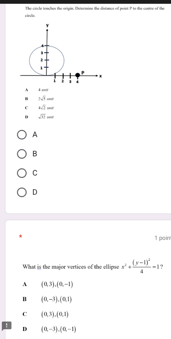 The circle touches the origin. Determine the distance of point P to the centre of the
circle.
A 4 unit
B 2sqrt(5)unit
C 4sqrt(2)unit
D sqrt(32)unit
A
B
C
D
*
1 poin
What is the major vertices of the ellipse x^2+frac (y-1)^24=1
A (0,3), (0,-1)
B (0,-3), (0,1)
C (0,3), (0,1)!
D (0,-3), (0,-1)