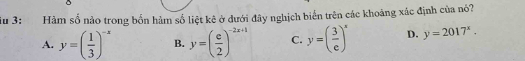 iu 3: Hàm số nào trong bốn hàm số liệt kê ở dưới đây nghịch biến trên các khoảng xác định của nó?
A. y=( 1/3 )^-x B. y=( e/2 )^-2x+1 C. y=( 3/e )^x D. y=2017^x.