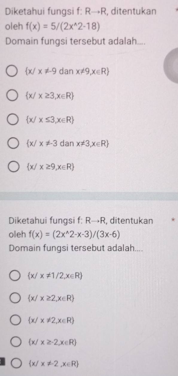 Diketahui fungsi f: Rto R , ditentukan
oleh f(x)=5/(2x^(wedge)2-18)
Domain fungsi tersebut adalah....
 x/x!= -9 dan x!= 9,x∈ R
 x/x≥ 3,x∈ R
 x/x≤ 3,x∈ R
 x/x!= -3 dan x!= 3,x∈ R
 x/x≥ 9,x∈ R
Diketahui fungsi f: Rto R , ditentukan *
oleh f(x)=(2x^(wedge)2-x-3)/(3x-6)
Domain fungsi tersebut adalah....
 x/x!= 1/2,x∈ R
 x/x≥ 2,x∈ R
 x/x!= 2,x∈ R
 x/x≥ -2,x∈ R
 x/x!= -2,x∈ R