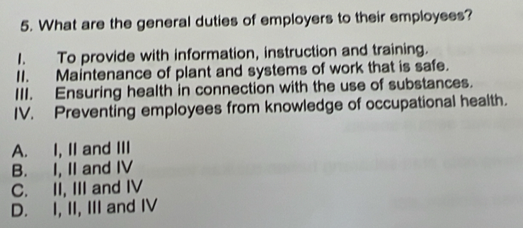 What are the general duties of employers to their employees?
1. To provide with information, instruction and training.
II. Maintenance of plant and systems of work that is safe.
III. Ensuring health in connection with the use of substances.
IV. Preventing employees from knowledge of occupational health.
A. I, II and III
B. I, II and IV
C. II, III and IV
D. I, II, III and IV