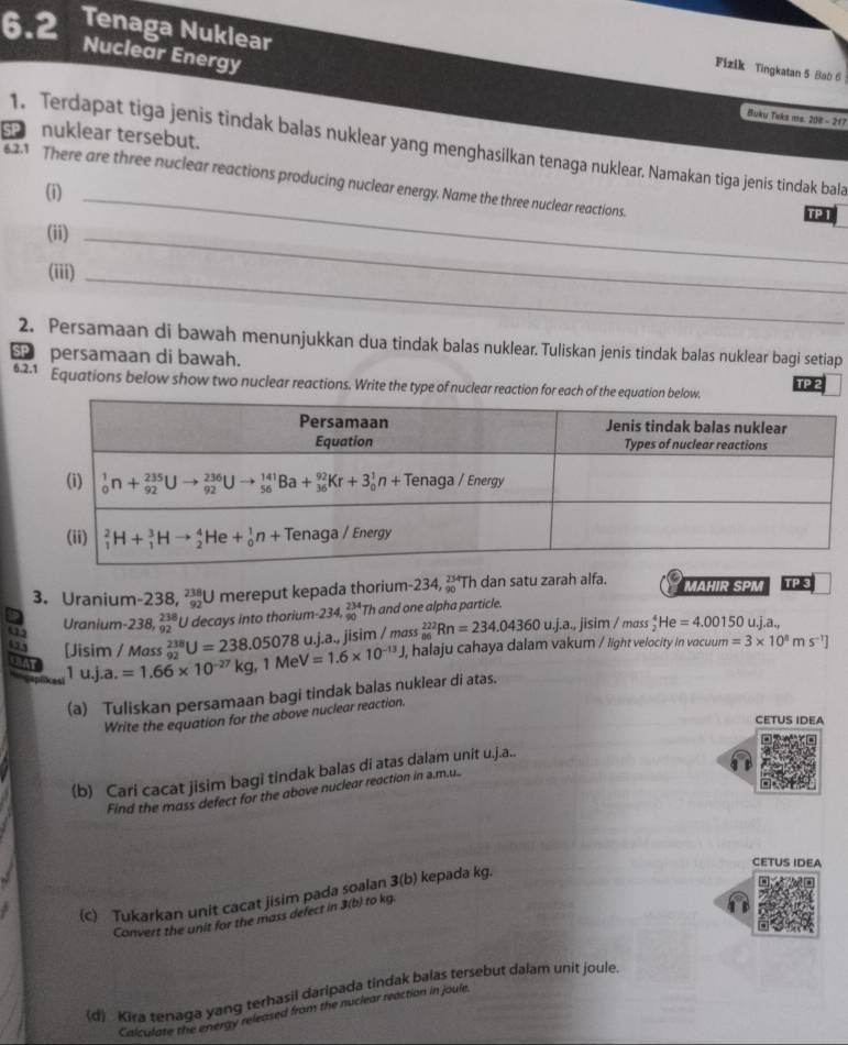 6.2 Tenaga Nuklear
Nuclear Energy
Fizik Tingkatan 5 Bab 6
Buku Teks ms. 200 - 217
nuklear tersebut.
1. Terdapat tiga jenis tindak balas nuklear yang menghasilkan tenaga nuklear. Namakan tiga jenis tindak bala
62.1 There are three nuclear reactions producing nuclear energy. Name the three nuclear reactions.
(i)_
TP T
(ii)_
(iii)_
2. Persamaan di bawah menunjukkan dua tindak balas nuklear. Tuliskan jenis tindak balas nuklear bagi setiap
SP persamaan di bawah.
62.1 Equations below show two nuclear reactions. Write the type of nuclear reaction for TP 2
3. Uranium- -238,_(92)^(238)U mereput kepada thorium -234,_(90)^(234) Th dan satu zarah alfa.  MAHIR SPM TPIs
Uranium-238, _(92)^(238)U I decays into thorium- -234,beginarrayr 234 90endarray Th and one alpha particle.
as [Jisim / Mass a.=1.66* 10^(-27)kg,1MeV=1.6* 10^(-13)J _(92)^(238)U=238.05078u.j. j.a., jisim / mɑss _(86)^(222)Rn=234.04360u.Jisim/mass_2^(4He=4.00150 u.j.a.,
, halaju cahaya dalam vakum / light velocity in vocuum =3* 10^8)ms^(-1)]
SBAT
1 u j
(a) Tuliskan persamaan bagi tindak balas nuklear di atas.
Write the equation for the above nuclear reaction.
CETUS IDEA
(b) Cari cacat jisim bagi tindak balas di atas dalam unit u.j.a..
Find the mass defect for the above nuclear reaction in a.m...
CETUS IDEA
(c) Tukarkan unit cacat jisim pada soalan 3(b) kepada kg.
Convert the unit for the mass defect in 3(b) to kg.
(d) Kira tenaga yang terhasil daripada tindak balas tersebut dalam unit joule.
Calculate the energy released from the nuclear reaction in joule