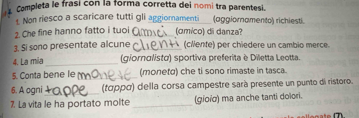 Completa le frasi con la forma corretta dei nomi tra parentesi. 
1. Non riesco a scaricare tutti gli aggiornamenti (aggiornamento) richiesti. 
2. Che fine hanno fatto i tuoi _(amico) di danza? 
3. Si sono presentate alcune _(cliente) per chiedere un cambio merce. 
4. La mia _(giornαlistα) sportiva preferita è Diletta Leotta. 
5. Conta bene le _(monetα) che ti sono rimaste in tasca. 
6. A ogni_ (ταρρα) della corsa campestre sarà presente un punto di ristoro. 
7. La vita le ha portato molte _(gioia) ma anche tanti dolori.