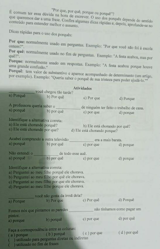 "Por que, por quê, porque ou porquê'?
É comum ter essa dúvida na hora de escrever. O uso dos porquês depende do sentido
que queremos dar a uma frase. Confira algumas dicas rápidas e, depois, aprofunde-se no
conteúdo para entender melhor o assunto.
Dicas rápidas para o uso dos porquês:
Por que: normalmente usado em perguntas. Exemplo: "Por que você não foi à escola
ontem?".
Por quê: normalmente usado no fim de perguntas. Exemplo: "A festa acabou, mas por
quê?".
Porque: normalmente usado em respostas. Exemplo: "A festa acabou porque houve
uma grande confusão.'
Porquê: tem valor de substantivo e aparece acompanhado de determinanto (um artigo,
por exemplo). Exemplo: ''Queria saber o porquê de sua tristeza para poder ajudá-lo.''
Atividades
_você chegou tão tarde?
a) Porquê b) Por quê c) Por que d) Porque
A professora queria saber o _de ninguém ter feito o trabalho de casa.
a) porquê b) por quē c) por que d) porque
Identifique a alternativa correta:
a) Ele está chorando porquê? b) Ele está chorando por quê?
c) Ele está chorando por que? d) Ele está chorando porque?
Acabei comprando a outra televisão _era a mais barata.
a) porquê b) por quê c) por que d) porque
_
Não entendi o de todo esse auê.
a) porquê b) por quê c) por que d) porque
Identifique a alternativa correta:
a) Perguntei ao meu filho porquê ele chorava.
b) Perguntei ao meu filho por quê ele chorava.
c) Perguntei ao meu filho por que ele chorava.
d) Perguntei ao meu filho porque ele chorava.
_
você não gosta da irmã dela?
a) Porque b) Por que c) Por quê d) Porquê
Fomos nós que pintamos as paredes _não tínhamos como pagar um
pintor.
a) porque b) porquê c) por que d) por quê
Faça a correspondência entre as colunas:
( a ) porque ( b ) porquê ( c ) por que ( d ) por quê
( ) utilizado para perguntas diretas ou indiretas
 ) utilizado no fim de frases