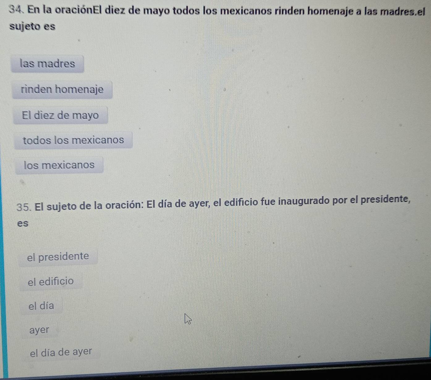En la oraciónEl diez de mayo todos los mexicanos rinden homenaje a las madres.el
sujeto es
las madres
rinden homenaje
El diez de mayo
todos los mexicanos
los mexicanos
35. El sujeto de la oración: El día de ayer, el edificio fue inaugurado por el presidente,
es
el presidente
el edifício
el día
ayer
el día de ayer