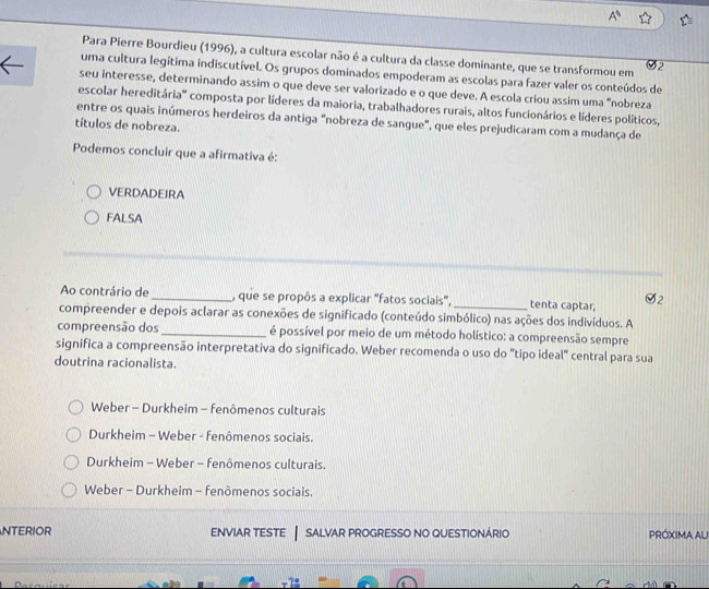 Para Pierre Bourdieu (1996), a cultura escolar não é a cultura da classe dominante, que se transformou em 32
uma cultura legítima indiscutível. Os grupos dominados empoderam as escolas para fazer valer os conteúdos de
seu interesse, determinando assim o que deve ser valorizado e o que deve. A escola criou assim uma "nobreza
escolar hereditária' composta por líderes da maioria, trabalhadores rurais, altos funcionários e líderes políticos,
entre os quais inúmeros herdeiros da antiga "nobreza de sangue", que eles prejudicaram com a mudança de
títulos de nobreza.
Podemos concluir que a afirmativa é:
VERDADEIRA
FALSA
Ao contrário de_ , que se propôs a explicar "fatos sociais",_ tenta captar,
compreender e depois aclarar as conexões de significado (conteúdo simbólico) nas ações dos indivíduos. A
compreensão dos _é possível por meio de um método holístico: a compreensão sempre
significa a compreensão interpretativa do significado. Weber recomenda o uso do "tipo ideal" central para sua
doutrina racionalista.
Weber - Durkheim - fenômenos culturais
Durkheim - Weber - fenômenos sociais.
Durkheim - Weber - fenômenos culturais.
Weber - Durkheim - fenômenos sociais.
NTERIOR ENVIAR TESTE salvar progresso no questionário PRÓXIMA AU