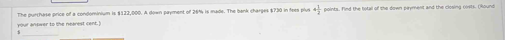 The purchase price of a condominium is $122,000. A down payment of 26% is made. The bank charges $730 in fees plus 4 1/2  points. Find the total of the down payment and the closing costs. (Round 
your answer to the nearest cent.)
$