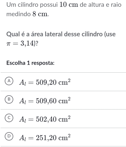 Um cilindro possui 10 cm de altura e raio
medindo 8 cm.
Qual é a área lateral desse cilindro (use
π =3,14) 7
Escolha 1 resposta:
A A_l=509,20cm^2
B A_l=509,60cm^2
C A_l=502,40cm^2
D A_l=251,20cm^2