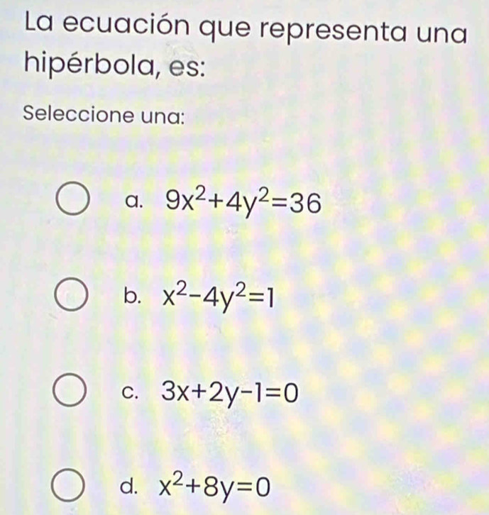 La ecuación que representa una
hipérbola, es:
Seleccione una:
a. 9x^2+4y^2=36
b. x^2-4y^2=1
C. 3x+2y-1=0
d. x^2+8y=0